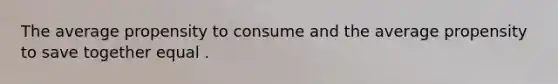 The average propensity to consume and the average propensity to save together equal .