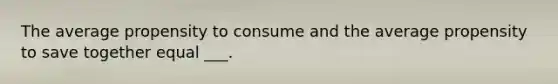 The average propensity to consume and the average propensity to save together equal ___.