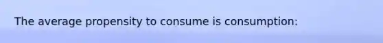 The average propensity to consume is consumption: