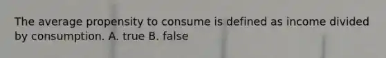 The average propensity to consume is defined as income divided by consumption. A. true B. false