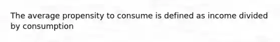 The average propensity to consume is defined as income divided by consumption