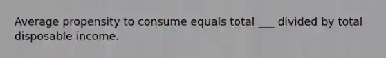 Average propensity to consume equals total ___ divided by total disposable income.