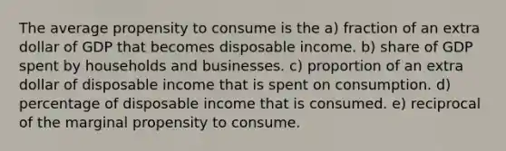 The average propensity to consume is the a) fraction of an extra dollar of GDP that becomes disposable income. b) share of GDP spent by households and businesses. c) proportion of an extra dollar of disposable income that is spent on consumption. d) percentage of disposable income that is consumed. e) reciprocal of the marginal propensity to consume.