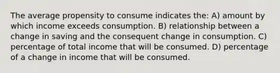 The average propensity to consume indicates the: A) amount by which income exceeds consumption. B) relationship between a change in saving and the consequent change in consumption. C) percentage of total income that will be consumed. D) percentage of a change in income that will be consumed.