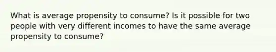 What is average propensity to consume? Is it possible for two people with very different incomes to have the same average propensity to consume?