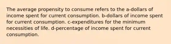 The average propensity to consume refers to the a-dollars of income spent for current consumption. b-dollars of income spent for current consumption. c-expenditures for the minimum necessities of life. d-percentage of income spent for current consumption.