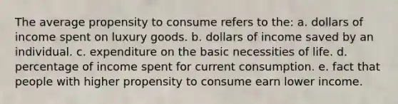 The average propensity to consume refers to the: a. dollars of income spent on luxury goods. b. dollars of income saved by an individual. c. expenditure on the basic necessities of life. d. percentage of income spent for current consumption. e. fact that people with higher propensity to consume earn lower income.