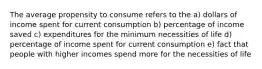 The average propensity to consume refers to the a) dollars of income spent for current consumption b) percentage of income saved c) expenditures for the minimum necessities of life d) percentage of income spent for current consumption e) fact that people with higher incomes spend more for the necessities of life