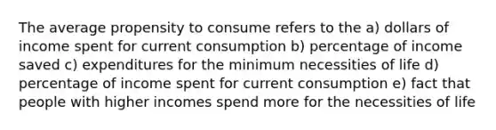 The average propensity to consume refers to the a) dollars of income spent for current consumption b) percentage of income saved c) expenditures for the minimum necessities of life d) percentage of income spent for current consumption e) fact that people with higher incomes spend more for the necessities of life