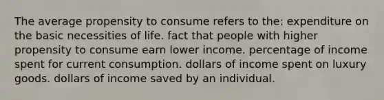 The average propensity to consume refers to the: expenditure on the basic necessities of life. fact that people with higher propensity to consume earn lower income. percentage of income spent for current consumption. dollars of income spent on luxury goods. dollars of income saved by an individual.