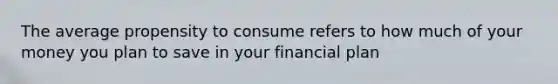 The average propensity to consume refers to how much of your money you plan to save in your financial plan