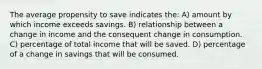 The average propensity to save indicates the: A) amount by which income exceeds savings. B) relationship between a change in income and the consequent change in consumption. C) percentage of total income that will be saved. D) percentage of a change in savings that will be consumed.