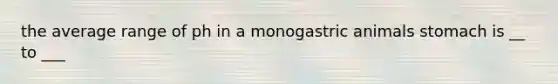 the average range of ph in a monogastric animals stomach is __ to ___