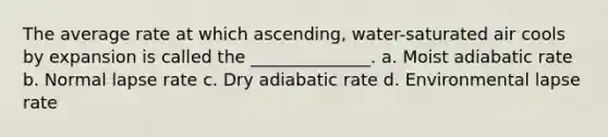 The average rate at which ascending, water-saturated air cools by expansion is called the ______________. a. Moist adiabatic rate b. Normal lapse rate c. Dry adiabatic rate d. Environmental lapse rate