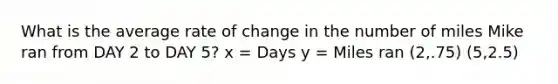 What is the average rate of change in the number of miles Mike ran from DAY 2 to DAY 5? x = Days y = Miles ran (2,.75) (5,2.5)