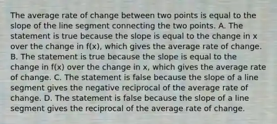 The average rate of change between two points is equal to the slope of the line segment connecting the two points. A. The statement is true because the slope is equal to the change in x over the change in​ f(x), which gives the average rate of change. B. The statement is true because the slope is equal to the change in​ f(x) over the change in​ x, which gives the average rate of change. C. The statement is false because the slope of a line segment gives the negative reciprocal of the average rate of change. D. The statement is false because the slope of a line segment gives the reciprocal of the average rate of change.