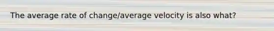 The average rate of change/average velocity is also what?