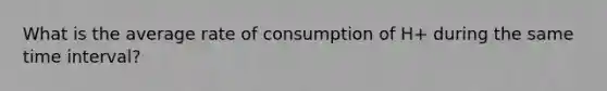 What is the average rate of consumption of H+ during the same <a href='https://www.questionai.com/knowledge/kistlM8mUs-time-interval' class='anchor-knowledge'>time interval</a>?