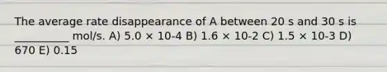 The average rate disappearance of A between 20 s and 30 s is __________ mol/s. A) 5.0 × 10-4 B) 1.6 × 10-2 C) 1.5 × 10-3 D) 670 E) 0.15