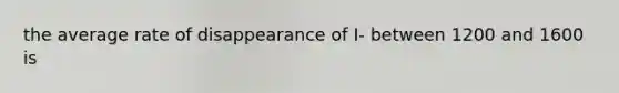 the average rate of disappearance of I- between 1200 and 1600 is