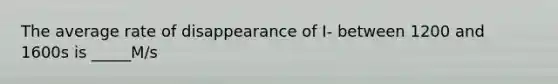 The average rate of disappearance of I- between 1200 and 1600s is _____M/s