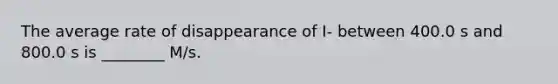 The average rate of disappearance of I- between 400.0 s and 800.0 s is ________ M/s.