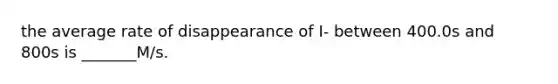 the average rate of disappearance of I- between 400.0s and 800s is _______M/s.