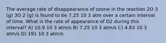 The average rate of disappearance of ozone in the reaction 2O 3 (g) 3O 2 (g) is found to be 7.25 10 3 atm over a certain interval of time. What is the rate of appearance of O2 during this interval? A) 10.9 10 3 atm/s B) 7.25 10 3 atm/s C) 4.83 10 3 atm/s D) 191 10 3 atm/s