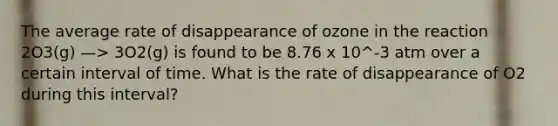 The average rate of disappearance of ozone in the reaction 2O3(g) —> 3O2(g) is found to be 8.76 x 10^-3 atm over a certain interval of time. What is the rate of disappearance of O2 during this interval?