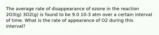 The average rate of disappearance of ozone in the reaction 2O3(g) 3O2(g) is found to be 9.0 10-3 atm over a certain interval of time. What is the rate of appearance of O2 during this interval?