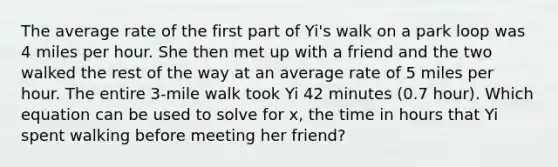 The average rate of the first part of Yi's walk on a park loop was 4 miles per hour. She then met up with a friend and the two walked the rest of the way at an average rate of 5 miles per hour. The entire 3-mile walk took Yi 42 minutes (0.7 hour). Which equation can be used to solve for x, the time in hours that Yi spent walking before meeting her friend?