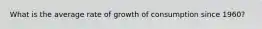 What is the average rate of growth of consumption since 1960?