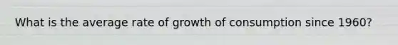 What is the average rate of growth of consumption since 1960?