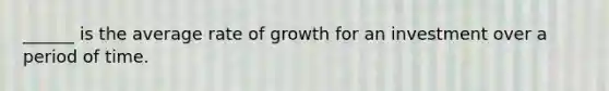 ______ is the average rate of growth for an investment over a period of time.