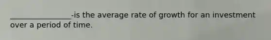 ________________-is the average rate of growth for an investment over a period of time.