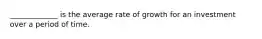 _____________ is the average rate of growth for an investment over a period of time.