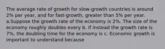 The average rate of growth for slow-growth countries is around 2% per year, and for fast-growth, greater than 5% per year. a.Suppose the growth rate of the economy is 2%. The size of the economy roughly doubles every b. If instead the growth rate is 7%, the doubling time for the economy is c. Economic growth is important to understand because