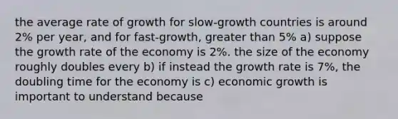 the average rate of growth for slow-growth countries is around 2% per year, and for fast-growth, greater than 5% a) suppose the growth rate of the economy is 2%. the size of the economy roughly doubles every b) if instead the growth rate is 7%, the doubling time for the economy is c) economic growth is important to understand because