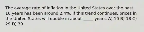 The average rate of inflation in the United States over the past 10 years has been around 2.4%. If this trend continues, prices in the United States will double in about _____ years. A) 10 B) 18 C) 29 D) 39