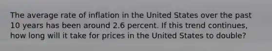 The average rate of inflation in the United States over the past 10 years has been around 2.6 percent. If this trend continues, how long will it take for prices in the United States to double?