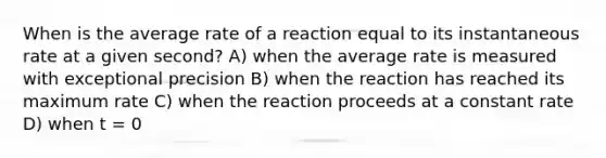 When is the average rate of a reaction equal to its instantaneous rate at a given second? A) when the average rate is measured with exceptional precision B) when the reaction has reached its maximum rate C) when the reaction proceeds at a constant rate D) when t = 0