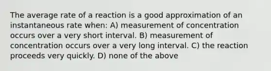 The average rate of a reaction is a good approximation of an instantaneous rate when: A) measurement of concentration occurs over a very short interval. B) measurement of concentration occurs over a very long interval. C) the reaction proceeds very quickly. D) none of the above