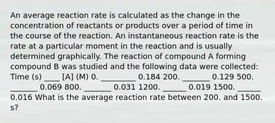 An average reaction rate is calculated as the change in the concentration of reactants or products over a period of time in the course of the reaction. An instantaneous reaction rate is the rate at a particular moment in the reaction and is usually determined graphically. The reaction of compound A forming compound B was studied and the following data were collected: Time (s) ____ [A] (M) 0. _________ 0.184 200. _______ 0.129 500. _______ 0.069 800. _______ 0.031 1200. ______ 0.019 1500. ______ 0.016 What is the average reaction rate between 200. and 1500. s?