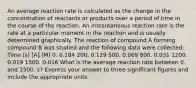 An average reaction rate is calculated as the change in the concentration of reactants or products over a period of time in the course of the reaction. An instantaneous reaction rate is the rate at a particular moment in the reaction and is usually determined graphically. The reaction of compound A forming compound B was studied and the following data were collected: Time (s) [A] (M) 0. 0.184 200. 0.129 500. 0.069 800. 0.031 1200. 0.019 1500. 0.016 What is the average reaction rate between 0. and 1500. s? Express your answer to three significant figures and include the appropriate units.