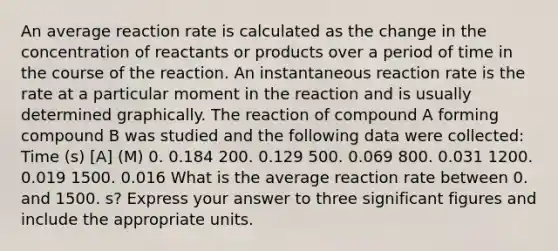 An average reaction rate is calculated as the change in the concentration of reactants or products over a period of time in the course of the reaction. An instantaneous reaction rate is the rate at a particular moment in the reaction and is usually determined graphically. The reaction of compound A forming compound B was studied and the following data were collected: Time (s) [A] (M) 0. 0.184 200. 0.129 500. 0.069 800. 0.031 1200. 0.019 1500. 0.016 What is the average reaction rate between 0. and 1500. s? Express your answer to three <a href='https://www.questionai.com/knowledge/kFFoNy5xk3-significant-figures' class='anchor-knowledge'>significant figures</a> and include the appropriate units.