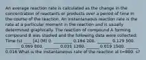 An average reaction rate is calculated as the change in the concentration of reactants or products over a period of time in the course of the reaction. An instantaneous reaction rate is the rate at a particular moment in the reaction and is usually determined graphically. The reaction of compound A forming compound B was studied and the following data were collected: Time (s) ____ [A] (M) 0. _________ 0.184 200. _______ 0.129 500. _______ 0.069 800. _______ 0.031 1200. ______ 0.019 1500. ______ 0.016 What is the instantaneous rate of the reaction at t=800. s?