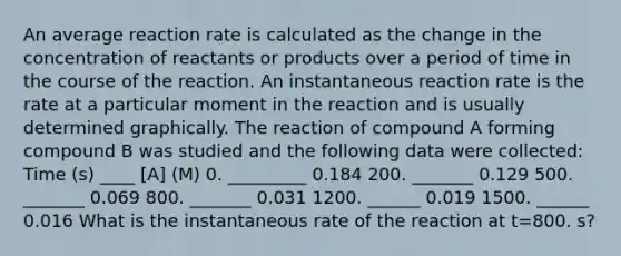 An average reaction rate is calculated as the change in the concentration of reactants or products over a period of time in the course of the reaction. An instantaneous reaction rate is the rate at a particular moment in the reaction and is usually determined graphically. The reaction of compound A forming compound B was studied and the following data were collected: Time (s) ____ [A] (M) 0. _________ 0.184 200. _______ 0.129 500. _______ 0.069 800. _______ 0.031 1200. ______ 0.019 1500. ______ 0.016 What is the instantaneous rate of the reaction at t=800. s?