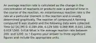 An average reaction rate is calculated as the change in the concentration of reactants or products over a period of time in the course of the reaction. An instantaneous reaction rate is the rate at a particular moment in the reaction and is usually determined graphically. The reaction of compound A forming compound B was studied and the following data were collected: Time (s) [A] (M) 0. 0.184 200. 0.129 500. 0.069 800. 0.031 1200. 0.019 1500. 0.016 What is the average reaction rate between 200. and 1200. ss ? Express your answer to three significant figures and include the appropriate units.