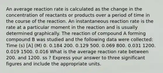 An average reaction rate is calculated as the change in the concentration of reactants or products over a period of time in the course of the reaction. An instantaneous reaction rate is the rate at a particular moment in the reaction and is usually determined graphically. The reaction of compound A forming compound B was studied and the following data were collected: Time (s) [A] (M) 0. 0.184 200. 0.129 500. 0.069 800. 0.031 1200. 0.019 1500. 0.016 What is the average reaction rate between 200. and 1200. ss ? Express your answer to three significant figures and include the appropriate units.