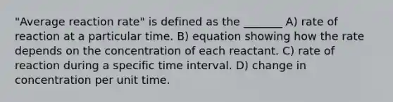 "Average reaction rate" is defined as the _______ A) rate of reaction at a particular time. B) equation showing how the rate depends on the concentration of each reactant. C) rate of reaction during a specific time interval. D) change in concentration per unit time.